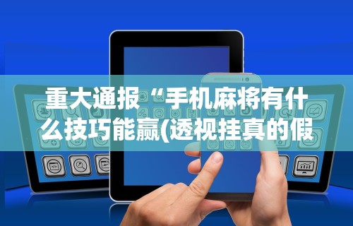 重大通报“手机麻将有什么技巧能赢(透视挂真的假的) 重大通报“手机麻将有什么技巧能赢(透视挂真的假的)