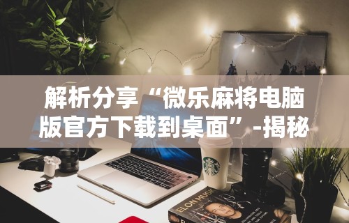 解析分享“微乐麻将电脑版官方下载到桌面”-揭秘开挂教程分享