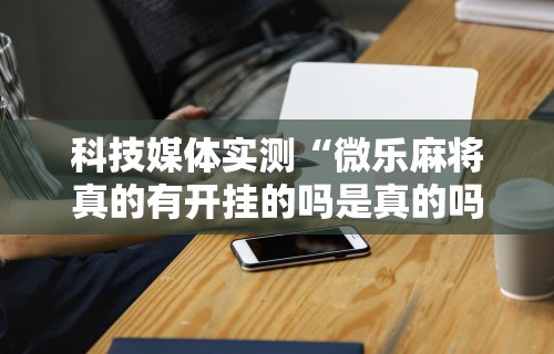 科技媒体实测“微乐麻将真的有开挂的吗是真的吗	”原来有神器下载！