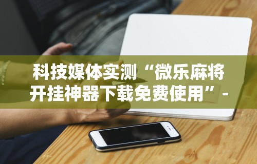 科技媒体实测“微乐麻将开挂神器下载免费使用”-详细教程