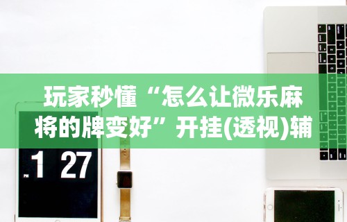 玩家秒懂“怎么让微乐麻将的牌变好”开挂(透视)辅助教程