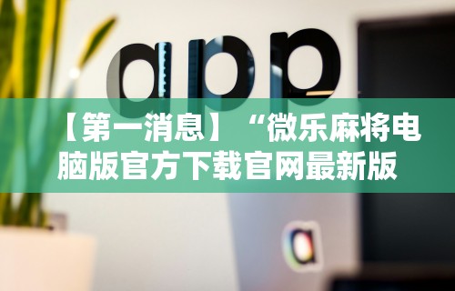 【第一消息】“微乐麻将电脑版官方下载官网最新版”分享用挂教程