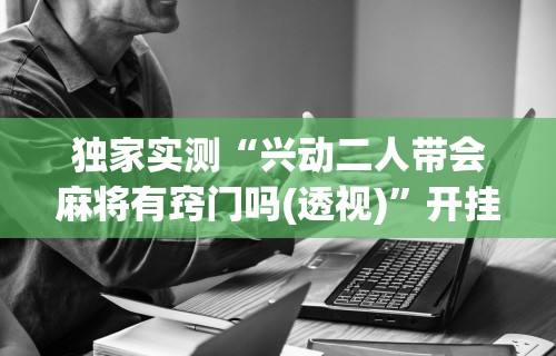 独家实测“兴动二人带会麻将有窍门吗(透视)	”开挂(透视)辅助教程