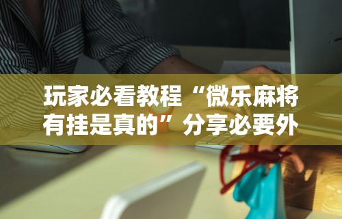 玩家必看教程“微乐麻将有挂是真的	”分享必要外挂教程