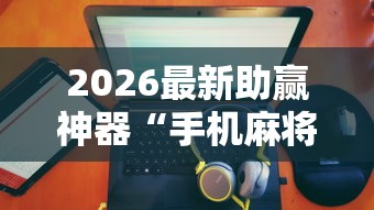 2026最新助赢神器“手机麻将有没有假的，感觉一打，我就输”详细辅助透视